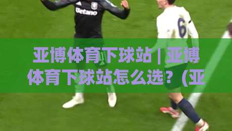 亚博体育下球站 | 亚博体育下球站怎么选？(亚博体育下球站) 三个维度看流畅体验与稳定连接-今晚靠谱最火投球站地址两球半社区排行信号赔率