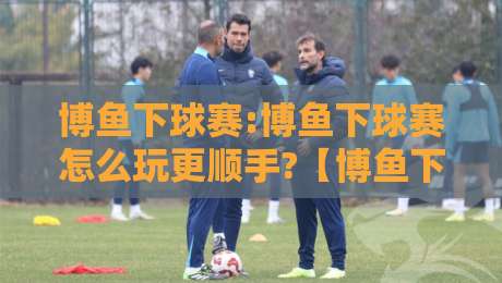 博鱼下球赛:博鱼下球赛怎么玩更顺手?【博鱼下球赛】从赛前预判到临场调整的实战思路-今晚靠谱最火体育网早盘文字中文解说直播指南蓝光