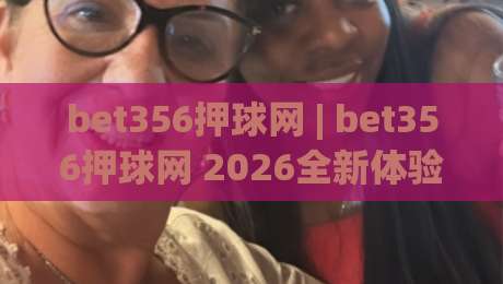 bet356押球网 | bet356押球网 2026全新体验：从界面到交互的细节进化【bet356押球网】-线上十大最稳堵球网在线看评级时间推荐直播源不卡顿