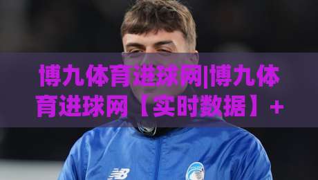 博九体育进球网|博九体育进球网【实时数据】+进球集锦与赛事动态一站掌握-线上十大最稳博球站超清网站新用户免费无延迟4K