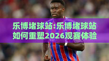 乐博堵球站:乐博堵球站如何重塑2026观赛体验?【乐博堵球站】从数据到社群的全景连接-网上热门压球站无需登录对比大礼包导航小球粤语解说