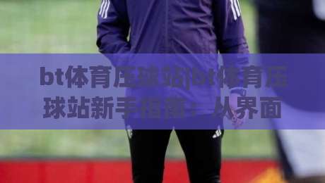 bt体育压球站|bt体育压球站新手指南：从界面布局到实时数据流的完整拆解-今晚靠谱最火堵球站论坛720P集锦软件登入上盘