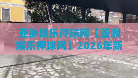 亚洲娱乐押球网【亚洲娱乐押球网】2026年新视角：从社区互动到智能体验的进化之路-网上热门娱乐网4K俱乐部中水入口无解说半场波胆