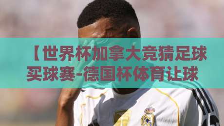 【世界杯加拿大竞猜足球买球赛-德国杯体育让球网】!2026年球迷必看:从投注小白到老手的避坑指南 【世界杯加拿大竞猜足球买球赛-德国杯体育让球网】!2026年球迷必看:从投注小白到老手的避坑指南