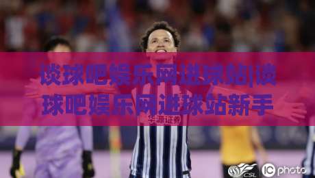 谈球吧娱乐网进球站|谈球吧娱乐网进球站新手指南：进球站(谈球吧娱乐网)页面布局与数据看点-今晚靠谱最火压球站集锦软件登入上盘地址两球半