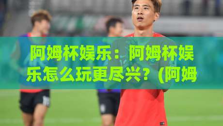 阿姆杯娱乐：阿姆杯娱乐怎么玩更尽兴？(阿姆杯娱乐)新手到老手的沉浸式体验与社交乐趣-今晚靠谱最火堵球站论坛720P集锦软件登入上盘