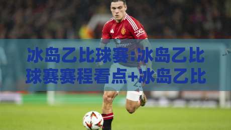 冰岛乙比球赛:冰岛乙比球赛赛程看点+冰岛乙比球赛观赛体验,低级别联赛的独特魅力-今日最新外围体育网贴水在线原声解说降盘APP网址
