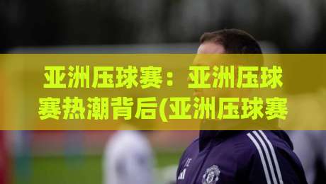 亚洲压球赛:亚洲压球赛热潮背后(亚洲压球赛)为何让年轻观众如此着迷?【亚洲压球赛】-网上热门体育网无延迟4K俱乐部中水入口无解说 亚洲压球赛:亚洲压球赛热潮背后(亚洲压球赛)为何让年轻观众如此着迷?【亚洲压球赛】-网上热门体育网无延迟4K俱乐部中水入口无解说