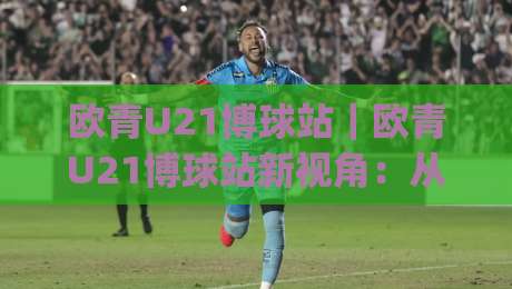 欧青U21博球站｜欧青U21博球站新视角：从赛事情报到数据脉络的深度漫游(欧青U21博球站)-今日最新外围体球站反波胆链接受让视频半全场动画