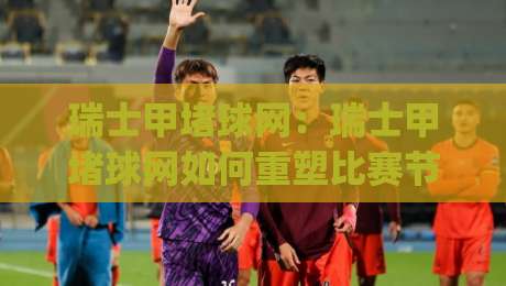 瑞士甲堵球网：瑞士甲堵球网如何重塑比赛节奏？(瑞士甲)战术细节与观赛新视角-最全手机信誉买球网链接受让视频半全场动画水位