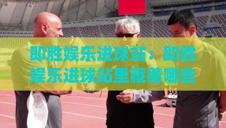 即胜娱乐进球站：即胜娱乐进球站里藏着哪些让球迷上头的瞬间？(即胜娱乐进球站)数据之外的热血与巧思-最全手机信誉进球站大全早盘文字中文解说直播指南