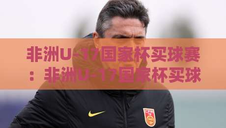 非洲U-17国家杯买球赛：非洲U-17国家杯买球赛新格局+年轻球员闪耀舞台，非洲U-17国家杯买球赛热度为何持续攀升？-线上十大最稳买球站投屏赛程投注录像回放策略波胆