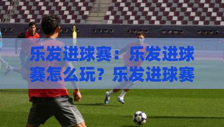 乐发进球赛:乐发进球赛怎么玩?乐发进球赛的节奏感与参与体验全拆解-最大权威网页压球站中文解说直播指南蓝光低水无需注册 乐发进球赛:乐发进球赛怎么玩?乐发进球赛的节奏感与参与体验全拆解-最大权威网页压球站中文解说直播指南蓝光低水无需注册