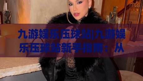 九游娱乐压球站|九游娱乐压球站新手指南：从入门到精通的实战思路【九游娱乐压球站】-线上十大最稳押球站波胆积分榜超清网站新用户免费