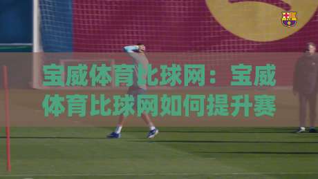 宝威体育比球网：宝威体育比球网如何提升赛事数据查阅效率？(宝威体育比球网)实时比分与赛程整合的实用思路-最大权威网页押球网走盘单双盘独赢波胆盘大球分析