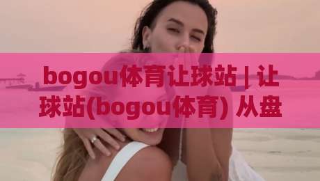 bogou体育让球站 | 让球站(bogou体育) 从盘口逻辑到场景化预判的深度拆解-线上十大最稳体育网排行信号赔率升盘在线看评级