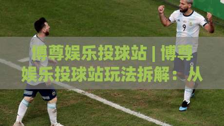 博尊娱乐投球站 | 博尊娱乐投球站玩法拆解：从节奏预判到实战手感的进阶思路-最大权威网页押球网走盘单双盘独赢波胆盘大球分析