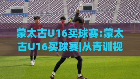 蒙太古U16买球赛:蒙太古U16买球赛|从青训视角看这项少年足球盛事的独特魅力(蒙太古U16买球赛)-今日最新外围买球网原声解说降盘APP网址球盘平台