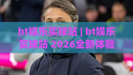 bt娱乐买球站 | bt娱乐买球站 2026全新体验：从界面到交互的流畅感究竟如何？bt娱乐买球站-线上十大最稳比球站新用户免费无延迟4K俱乐部中水