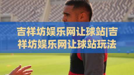 吉祥坊娱乐网让球站|吉祥坊娱乐网让球站玩法全知道，2026年球迷都在聊的让球站(吉祥坊娱乐网让球站)-今晚靠谱最火体育网早盘文字中文解说直播指南蓝光