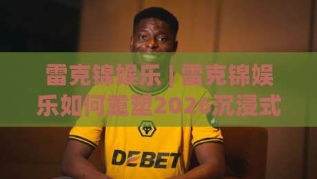 雷克锦娱乐 | 雷克锦娱乐如何重塑2026沉浸式现场体验？【雷克锦娱乐】内容生态与年轻潮流密码-今晚靠谱最火押球站软件登入上盘地址两球半社区