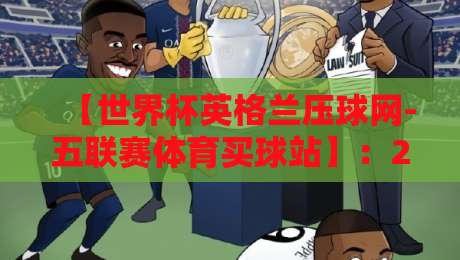 【世界杯英格兰压球网-五联赛体育买球站】:2026年英格兰夺冠赔率与五大联赛投注策略深度解析 【世界杯英格兰压球网-五联赛体育买球站】:2026年英格兰夺冠赔率与五大联赛投注策略深度解析