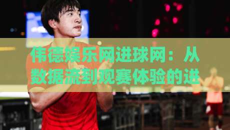 伟德娱乐网进球网：从数据流到观赛体验的进阶之路 | 伟德娱乐网进球网如何重塑球迷的实时互动习惯-网上热门体球站下盘无需登录对比大礼包导航小球