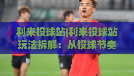 利来投球站|利来投球站玩法拆解：从投球节奏到临场判断，利来投球站老手都在盯什么？-最大权威网页娱乐网代理1080P官网无插件低调看冠军