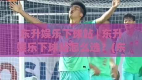 东升娱乐下球站 | 东升娱乐下球站怎么选？(东升娱乐下球站) 三个细节决定体验-今日最新外围下球站视频半全场动画水位精彩片段流畅