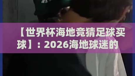 【世界杯海地竞猜足球买球】: 2026海地球迷的买球安全指南,这些坑你千万别踩 【世界杯海地竞猜足球买球】: 2026海地球迷的买球安全指南,这些坑你千万别踩