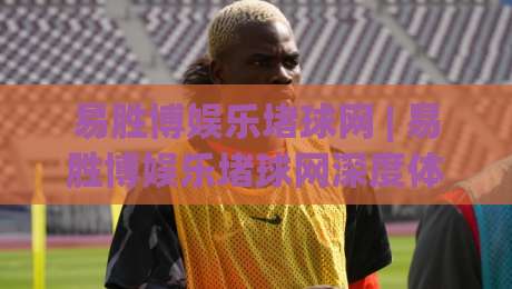 易胜博娱乐堵球网 | 易胜博娱乐堵球网深度体验：从赛事数据到互动玩法的全面拆解-今日最新外围比球站水位精彩片段流畅代理1080P官网