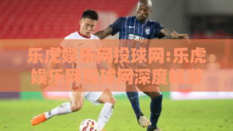 乐虎娱乐网投球网:乐虎娱乐网投球网深度畅游+乐虎娱乐网投球网带你解锁互动新体验-线上十大最稳让球站赛程投注录像回放策略波胆积分榜