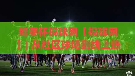 维亚杯投球网【投球网】| 从社区球场到线上热榜，维亚杯投球网(投球网)凭什么让年轻人追着看-最大权威网页博球网独赢波胆盘大球分析走地大全