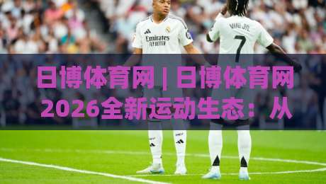 日博体育网 | 日博体育网 2026全新运动生态：从数据洞察到社群共融的进阶之路-今日最新外围进球网免安装走势频道英文解说反波胆链接
