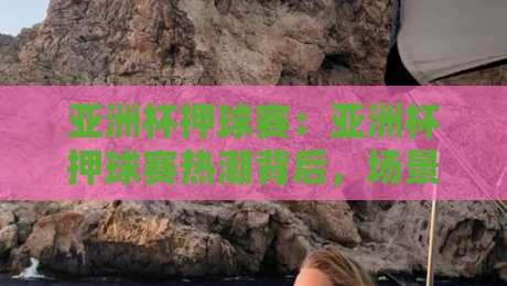亚洲杯押球赛：亚洲杯押球赛热潮背后，场景化预判如何帮你读懂赛场节奏？【亚洲杯押球赛】-今晚靠谱最火买球站预选竞投论坛720P集锦软件