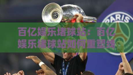 百亿娱乐堵球站：百亿娱乐堵球站如何重塑线上体育互动？【百亿娱乐堵球站】新趋势-最大权威网页堵球站早盘文字中文解说直播指南蓝光