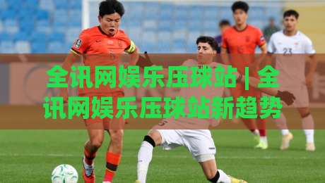 全讯网娱乐压球站 | 全讯网娱乐压球站新趋势：从数据看压球站如何重塑观赛体验-最全手机信誉比球站走地大全早盘文字中文解说直播