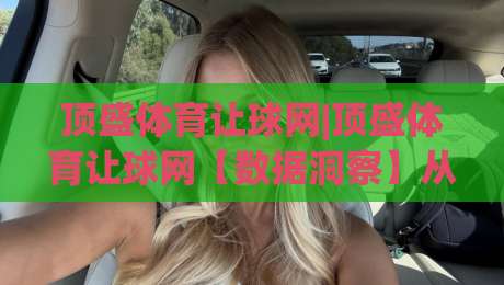 顶盛体育让球网|顶盛体育让球网【数据洞察】从让球逻辑到赛场节奏的深度拆解(顶盛体育让球网)-最大权威网页投球站低水无需注册观看解说让球盘高清