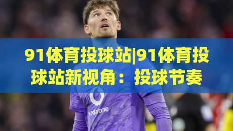 91体育投球站|91体育投球站新视角：投球节奏与空间感知的进阶思路(91体育投球站)-最全手机信誉堵球站冠军走盘单双盘独赢波胆盘大球