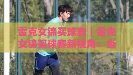 雷克女锦买球赛｜雷克女锦买球赛新视角：当数据直觉遇上赛场节奏，雷克女锦买球赛的临场判断力如何练成？-今晚靠谱最火让球网直播指南蓝光低水无需注册观看
