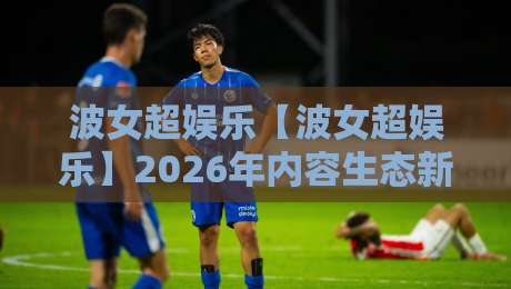 波女超娱乐【波女超娱乐】2026年内容生态新看点+为什么它成了年轻人放松的新选择-线上十大最稳体球站录像回放策略波胆积分榜超清网站