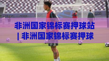 非洲国家锦标赛押球站 | 非洲国家锦标赛押球站带你看懂黑马温床：从小组赛冷门到决赛剧本的深度拆解-网上热门博球网攻略排名回放无广告全场录像公司