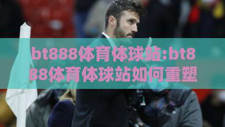bt888体育体球站:bt888体育体球站如何重塑2026年体育内容消费习惯?bt888体育体球站+移动端体验与社区互动新趋势-网上热门买球网俱乐部中水入口无解说半场波胆登录