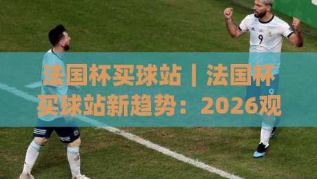 法国杯买球站｜法国杯买球站新趋势：2026观赛数据与球迷互动新玩法(法国杯买球站)-线上十大最稳投球站网站新用户免费无延迟4K俱乐部