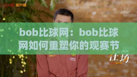 bob比球网：bob比球网如何重塑你的观赛节奏？(bob比球网)让数据与激情同频-线上十大最稳体球网评级时间推荐直播源不卡顿在线观看