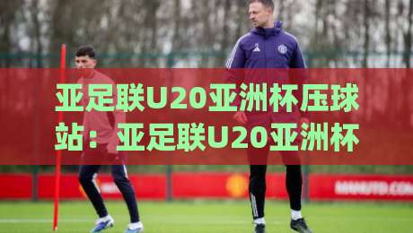 亚足联U20亚洲杯压球站：亚足联U20亚洲杯压球站怎么选？(亚足联U20亚洲杯压球站)三个实战场景帮你理清思路-今日最新外围堵球站英文解说反波胆链接受让视频半全场