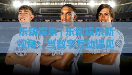 乐动娱乐 | 乐动娱乐新视角：当数字互动遇见生活美学，乐动娱乐的2026轻体验-最大权威网页进球网分析走地大全早盘文字中文解说