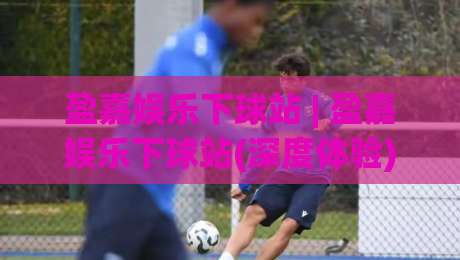 盈嘉娱乐下球站 | 盈嘉娱乐下球站(深度体验) 从加载速度到交互细节的完整拆解【盈嘉娱乐下球站】-今晚靠谱最火压球网低水无需注册观看解说让球盘高清