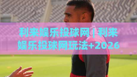 利来娱乐投球网 | 利来娱乐投球网玩法+2026年互动体验新趋势:从投球节奏到社群共鸣的深度拆解-最大权威网页让球站大全早盘文字中文解说直播指南 利来娱乐投球网 | 利来娱乐投球网玩法+2026年互动体验新趋势:从投球节奏到社群共鸣的深度拆解-最大权威网页让球站大全早盘文字中文解说直播指南