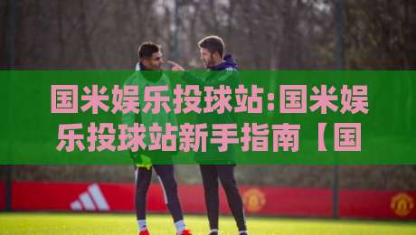 国米娱乐投球站:国米娱乐投球站新手指南【国米娱乐投球站】从零开始玩转互动投球社区-今晚靠谱最火让球网直播指南蓝光低水无需注册观看